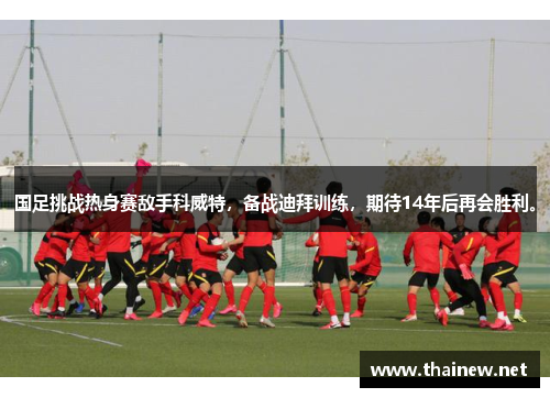 国足挑战热身赛敌手科威特，备战迪拜训练，期待14年后再会胜利。